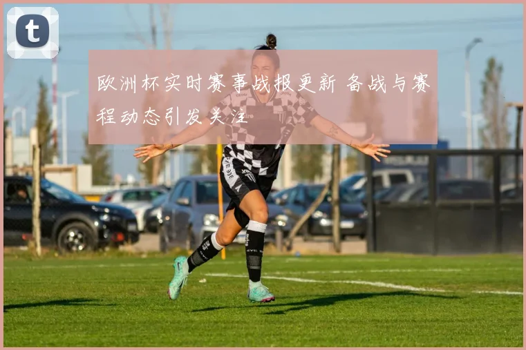 欧洲杯实时赛事战报更新 备战与赛程动态引发关注