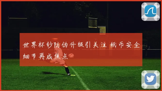 世界杯钞防伪升级引关注 纸币安全细节再成焦点