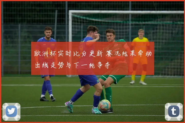 欧洲杯实时比分更新 赛况结果牵动出线走势与下一轮争夺