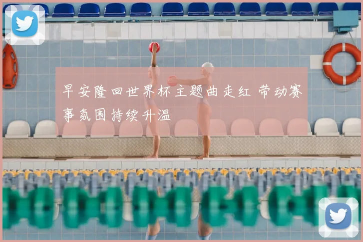 早安隆回世界杯主题曲走红 带动赛事氛围持续升温