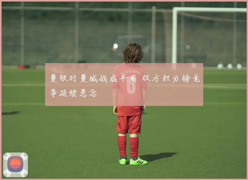 曼联对曼城战成平局 双方积分榜竞争延续悬念