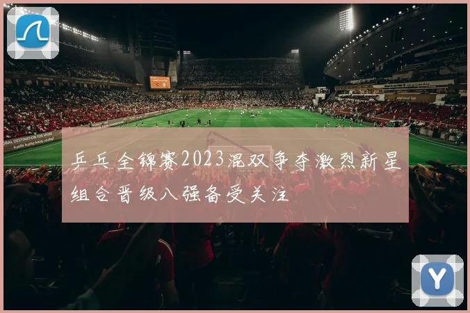 乒乓全锦赛2023混双争夺激烈新星组合晋级八强备受关注