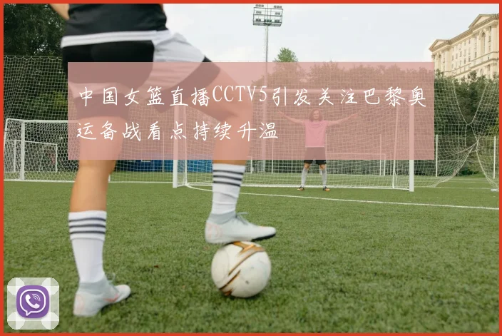 中国女篮直播CCTV5引发关注巴黎奥运备战看点持续升温