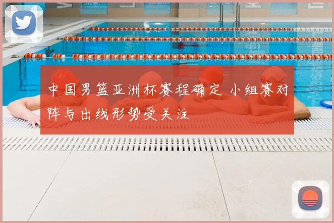 中国男篮亚洲杯赛程确定 小组赛对阵与出线形势受关注