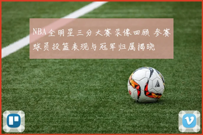NBA全明星三分大赛录像回顾 参赛球员投篮表现与冠军归属揭晓