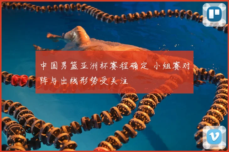 中国男篮亚洲杯赛程确定 小组赛对阵与出线形势受关注