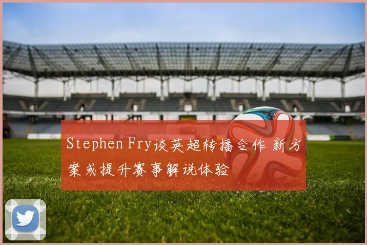Stephen Fry谈英超转播合作 新方案或提升赛事解说体验