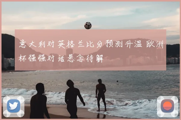 意大利对英格兰比分预测升温 欧洲杯强强对话悬念待解