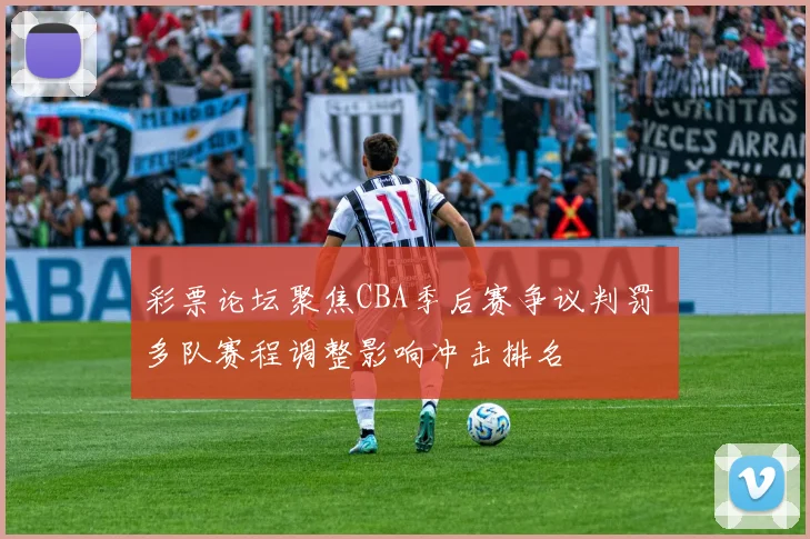 彩票论坛聚焦CBA季后赛争议判罚 多队赛程调整影响冲击排名