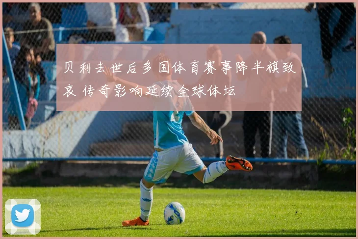 贝利去世后多国体育赛事降半旗致哀 传奇影响延续全球体坛