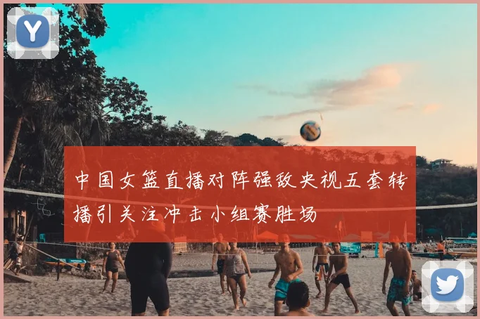 中国女篮直播对阵强敌央视五套转播引关注冲击小组赛胜场