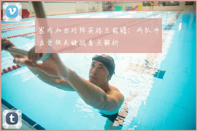 塞内加尔对阵英格兰前瞻：两队冲击晋级关键战看点解析