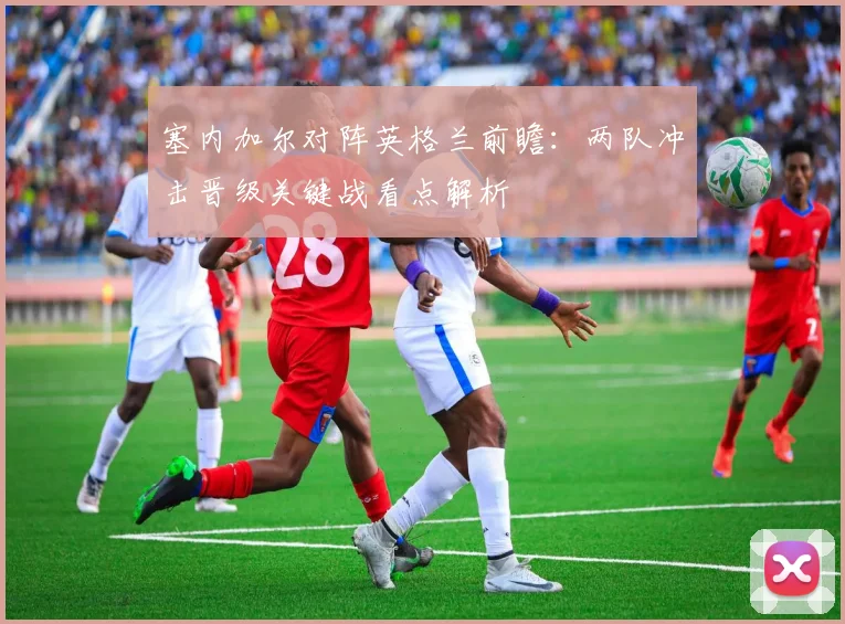 塞内加尔对阵英格兰前瞻：两队冲击晋级关键战看点解析